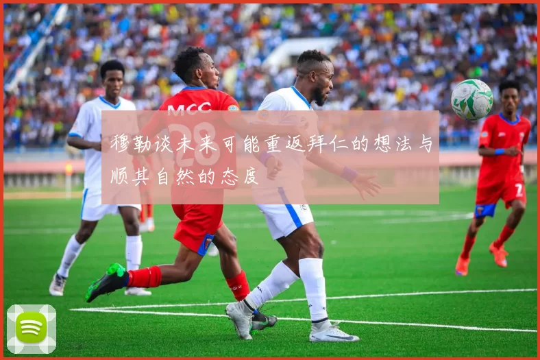 穆勒谈未来可能重返拜仁的想法与顺其自然的态度