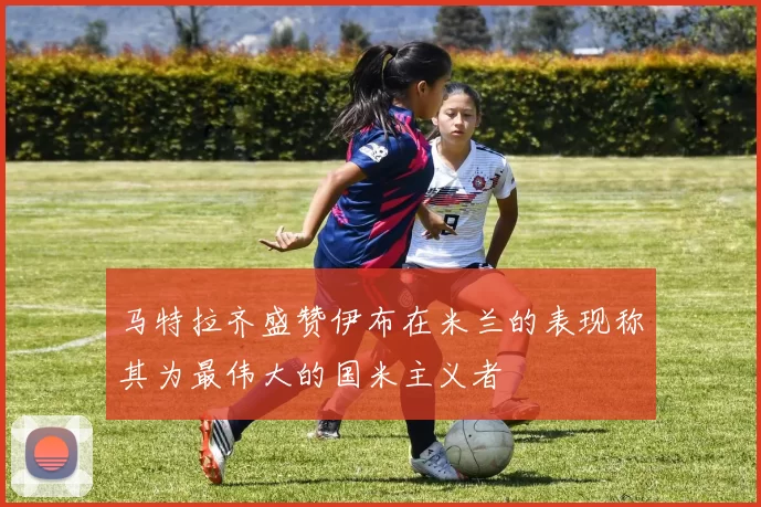 马特拉齐盛赞伊布在米兰的表现称其为最伟大的国米主义者