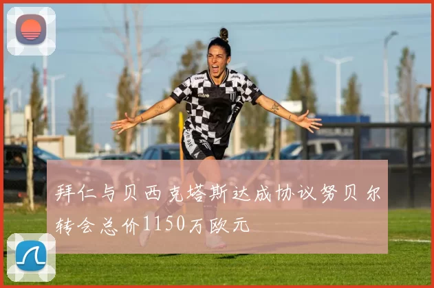 拜仁与贝西克塔斯达成协议努贝尔转会总价1150万欧元