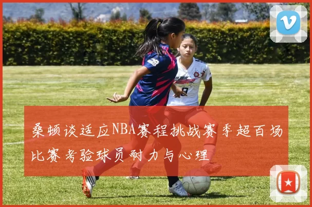 桑顿谈适应NBA赛程挑战赛季超百场比赛考验球员耐力与心理