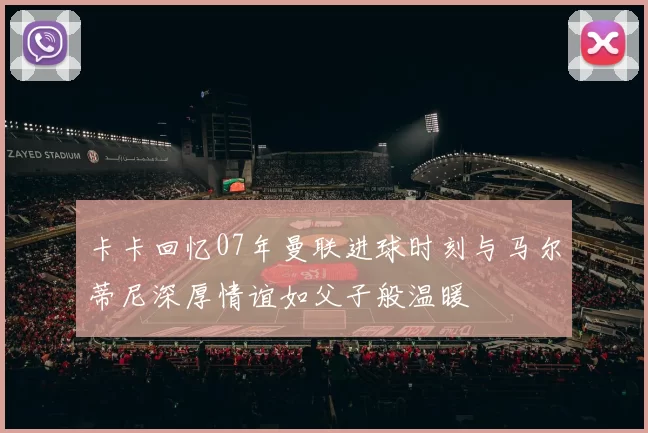 卡卡回忆07年曼联进球时刻与马尔蒂尼深厚情谊如父子般温暖