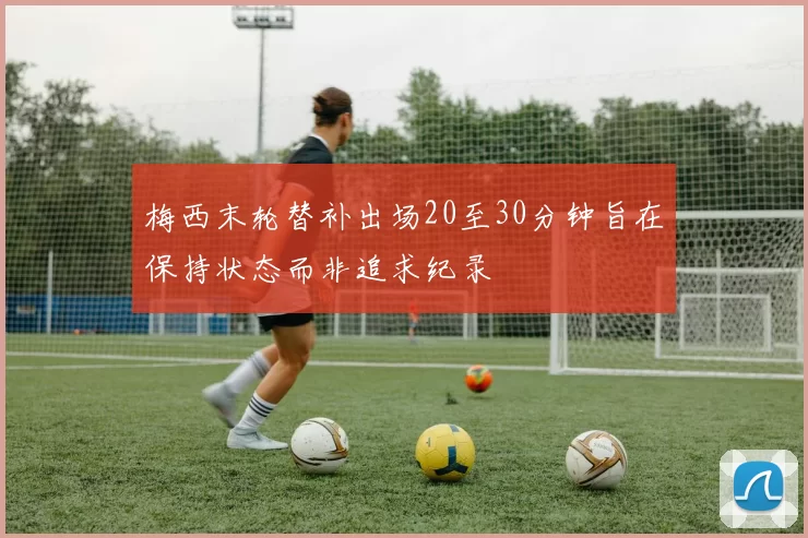 梅西末轮替补出场20至30分钟旨在保持状态而非追求纪录