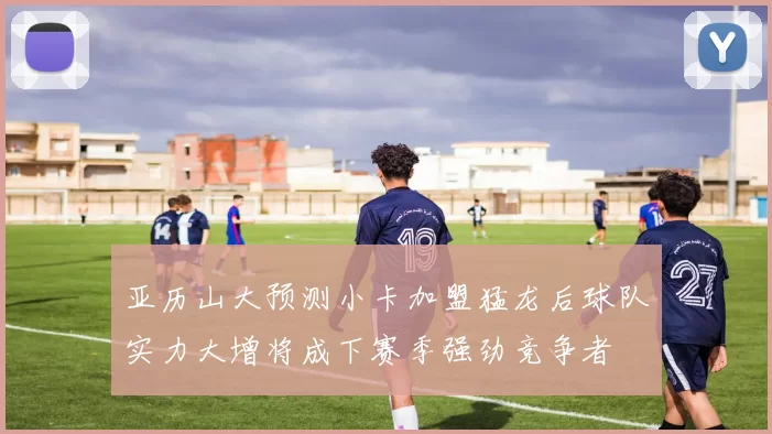 亚历山大预测小卡加盟猛龙后球队实力大增将成下赛季强劲竞争者
