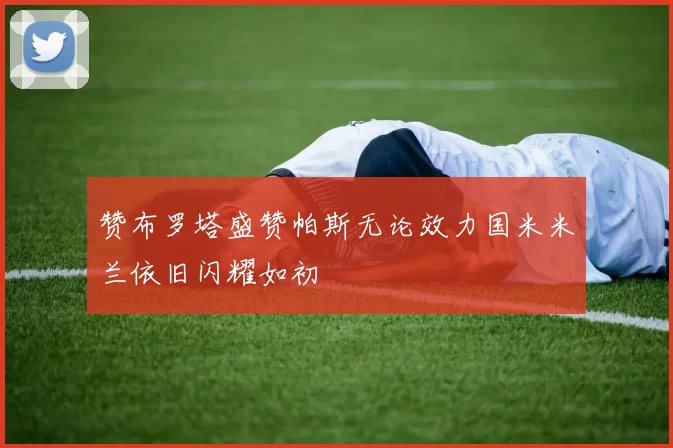 赞布罗塔盛赞帕斯无论效力国米米兰依旧闪耀如初