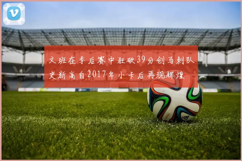 文班在季后赛中狂砍39分创马刺队史新高自2017年小卡后再现辉煌
