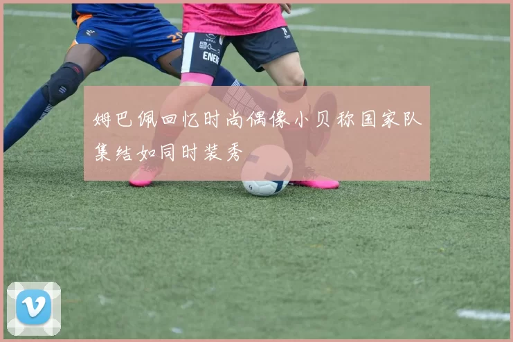 姆巴佩回忆时尚偶像小贝称国家队集结如同时装秀