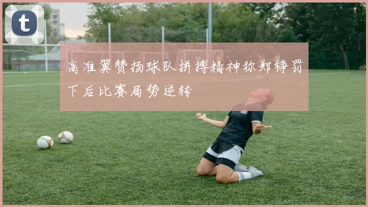 高准翼赞扬球队拼搏精神称郑铮罚下后比赛局势逆转