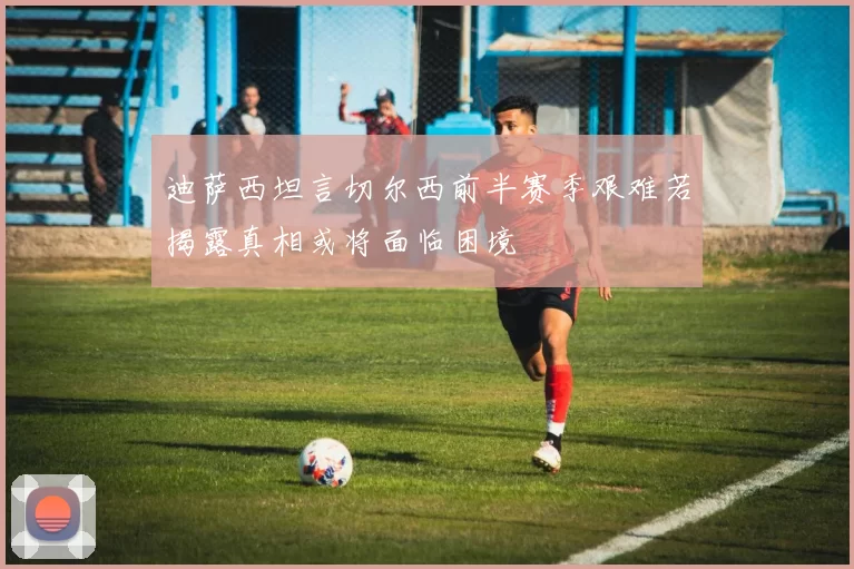 迪萨西坦言切尔西前半赛季艰难若揭露真相或将面临困境