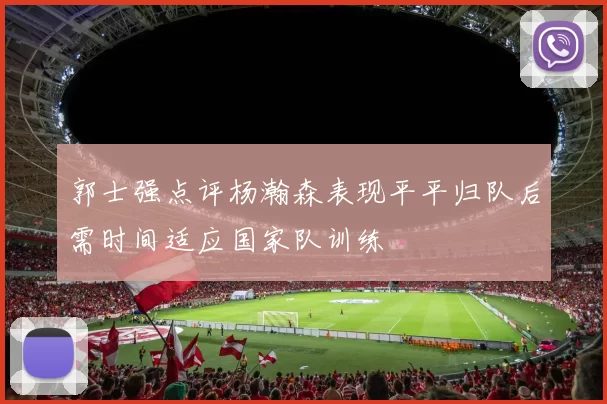 郭士强点评杨瀚森表现平平归队后需时间适应国家队训练