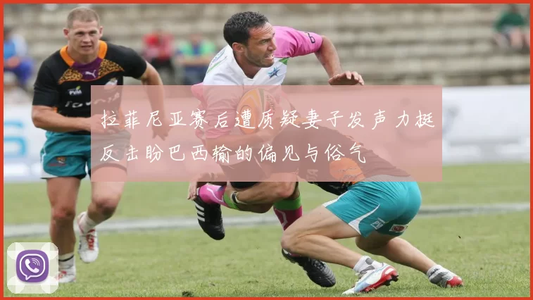 拉菲尼亚赛后遭质疑妻子发声力挺反击盼巴西输的偏见与俗气