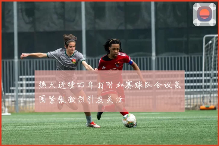 热火连续四年打附加赛球队会议氛围紧张激烈引发关注