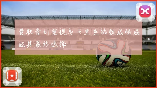 曼联青训重视与卡里克执教成绩成就其最终选择