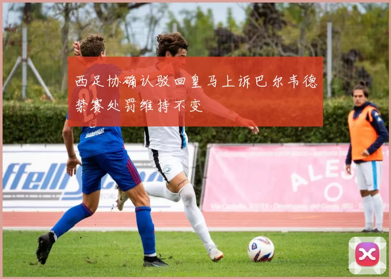 西足协确认驳回皇马上诉巴尔韦德禁赛处罚维持不变