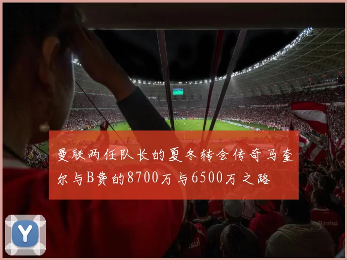 曼联两任队长的夏冬转会传奇马奎尔与B费的8700万与6500万之路