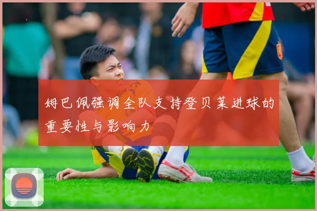 姆巴佩强调全队支持登贝莱进球的重要性与影响力