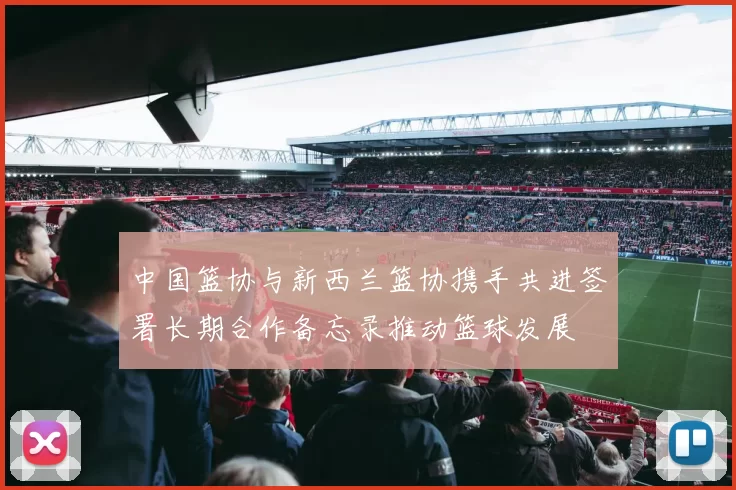 中国篮协与新西兰篮协携手共进签署长期合作备忘录推动篮球发展