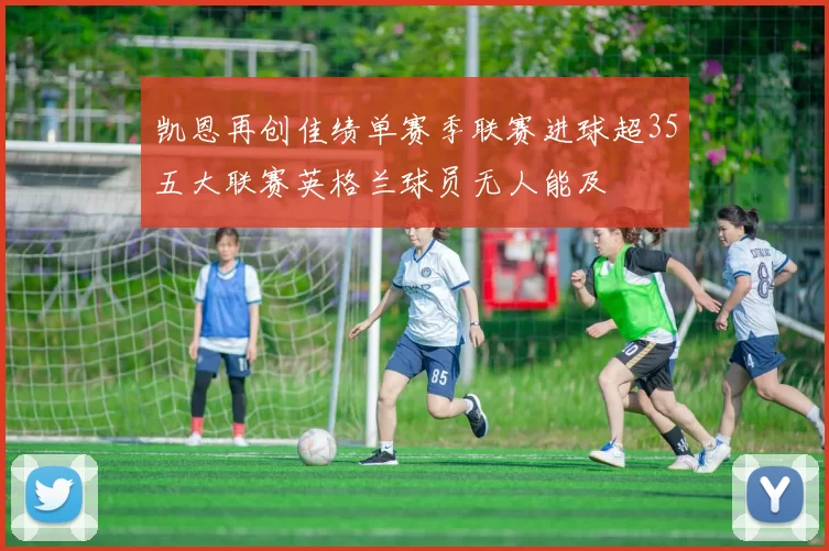 凯恩再创佳绩单赛季联赛进球超35五大联赛英格兰球员无人能及