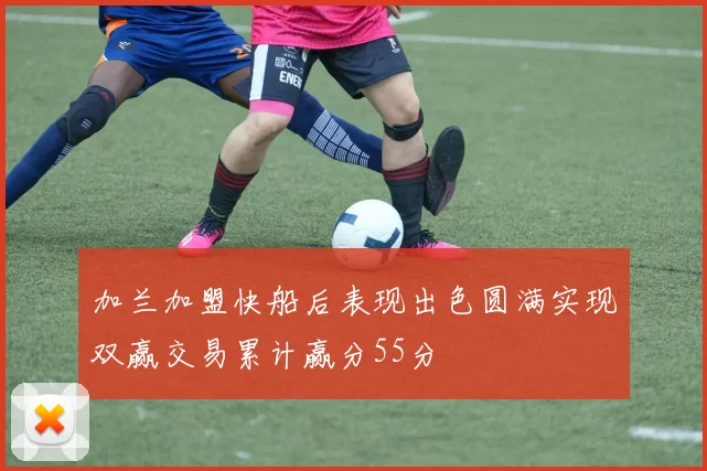 加兰加盟快船后表现出色圆满实现双赢交易累计赢分55分