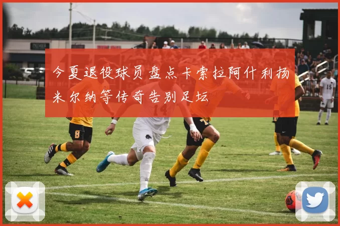 今夏退役球员盘点卡索拉阿什利扬米尔纳等传奇告别足坛