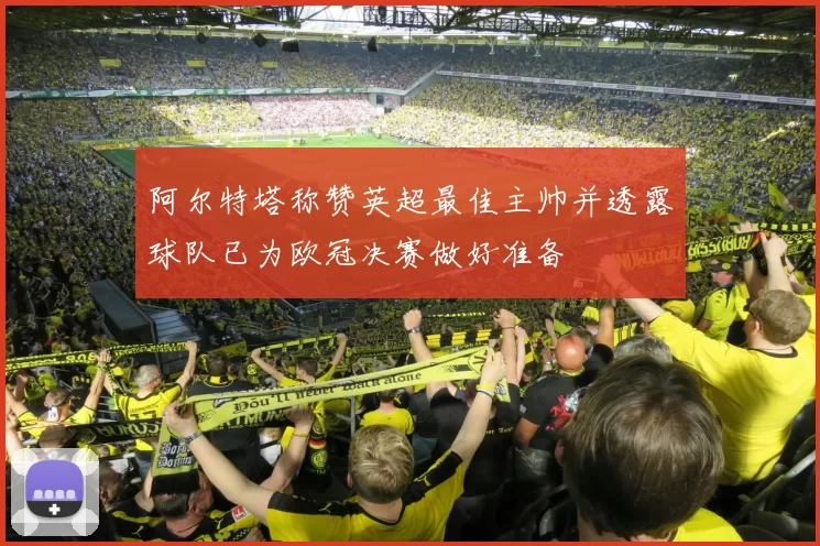 阿尔特塔称赞英超最佳主帅并透露球队已为欧冠决赛做好准备