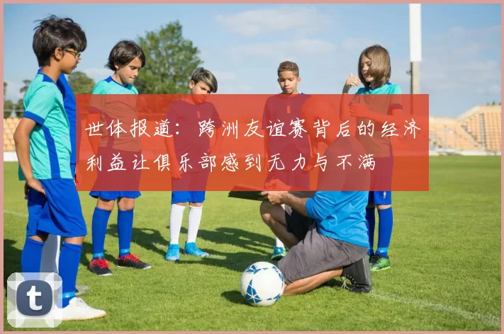 世体报道：跨洲友谊赛背后的经济利益让俱乐部感到无力与不满