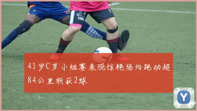 41岁C罗小组赛表现惊艳场均跑动超84公里斩获2球